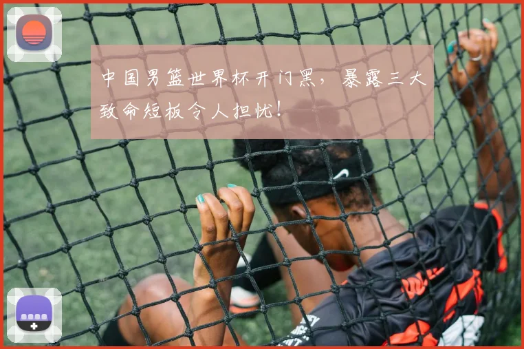 中国男篮世界杯开门黑，暴露三大致命短板令人担忧！