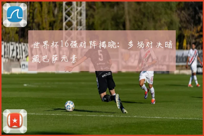 世界杯16强对阵揭晓：多场对决暗藏巴萨元素